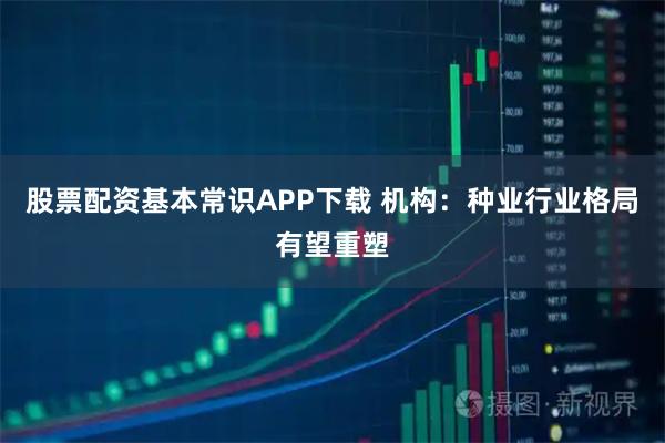 股票配资基本常识APP下载 机构：种业行业格局有望重塑