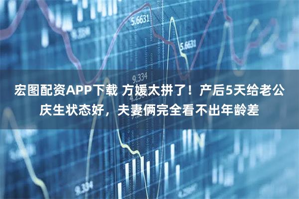 宏图配资APP下载 方媛太拼了!产后5天给老公庆生状态好,夫妻俩完全看不出年龄差