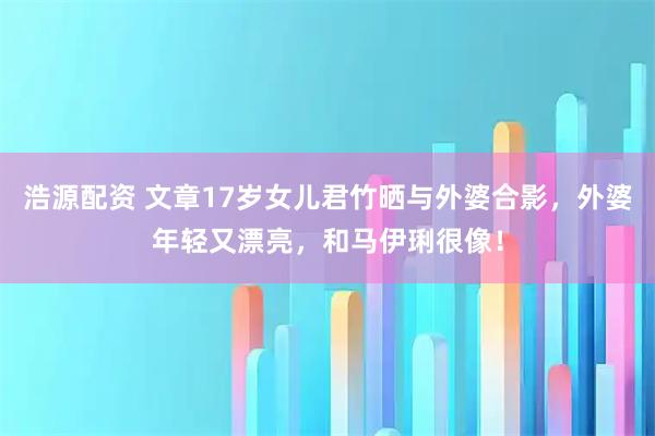 浩源配资 文章17岁女儿君竹晒与外婆合影,外婆年轻又漂亮,和马伊琍很像!
