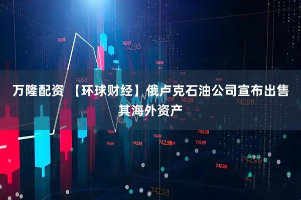 万隆配资 【环球财经】俄卢克石油公司宣布出售其海外资产