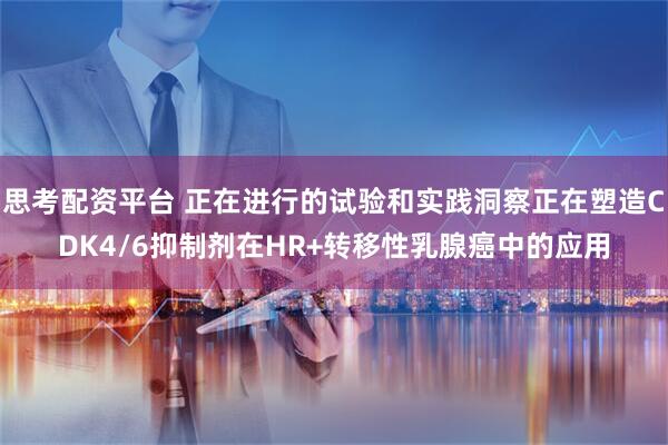 思考配资平台 正在进行的试验和实践洞察正在塑造CDK4/6抑制剂在HR+转移性乳腺癌中的应用