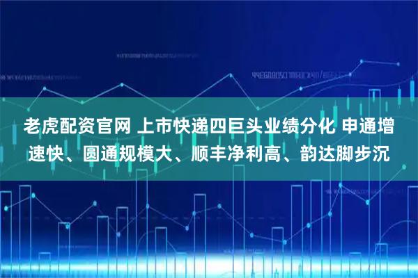 老虎配资官网 上市快递四巨头业绩分化 申通增速快、圆通规模大、顺丰净利高、韵达脚步沉
