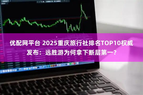 优配网平台 2025重庆旅行社排名TOP10权威发布:远胜游为何拿下断层第一?