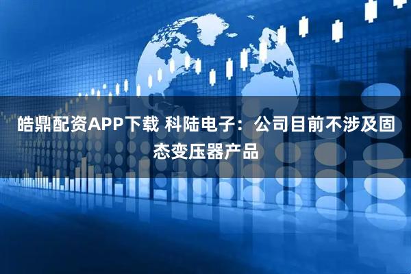 皓鼎配资APP下载 科陆电子：公司目前不涉及固态变压器产品