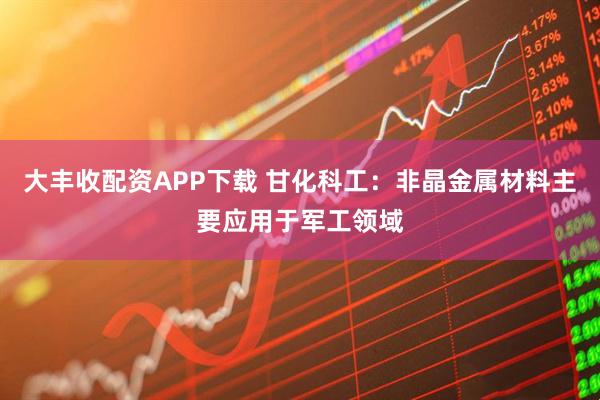 大丰收配资APP下载 甘化科工：非晶金属材料主要应用于军工领域