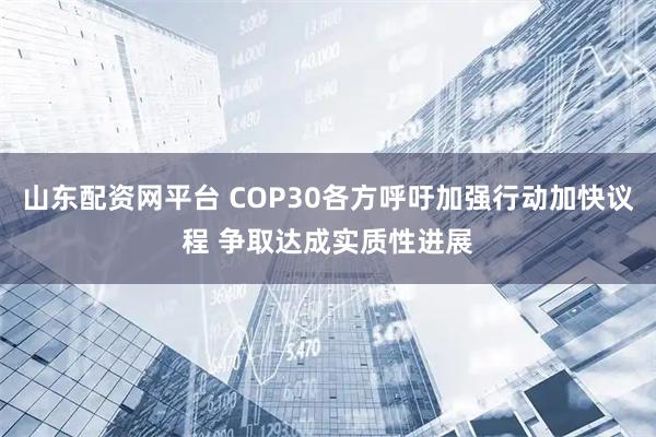 山东配资网平台 COP30各方呼吁加强行动加快议程 争取达成实质性进展