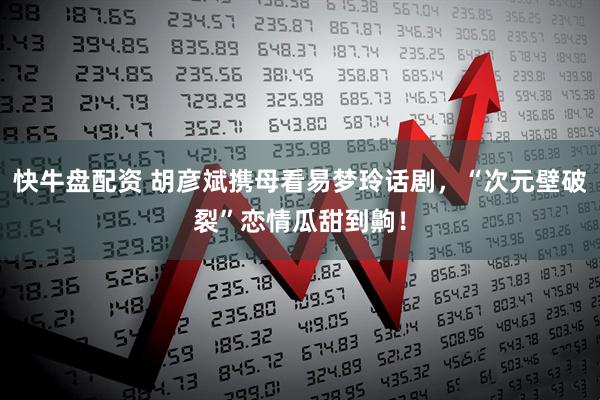 快牛盘配资 胡彦斌携母看易梦玲话剧，“次元壁破裂”恋情瓜甜到齁！