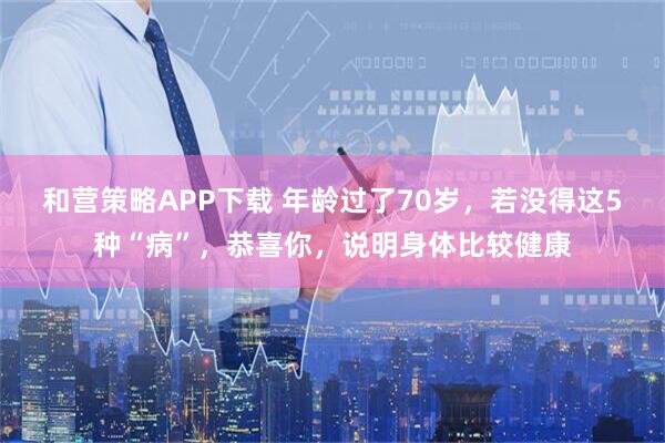 和营策略APP下载 年龄过了70岁，若没得这5种“病”，恭喜你，说明身体比较健康