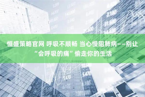 恒盛策略官网 呼吸不顺畅 当心慢阻肺病——别让“会呼吸的痛”偷走你的生活