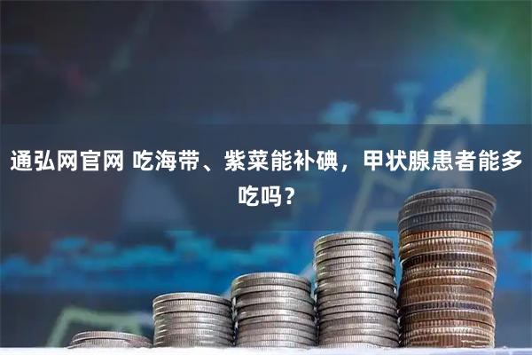 通弘网官网 吃海带、紫菜能补碘，甲状腺患者能多吃吗？