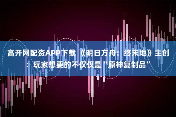 高开网配资APP下载 《明日方舟:终末地》主创:玩家想要的不仅仅是“原神复制品”