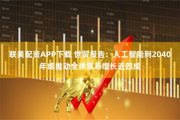 联美配资APP下载 世贸报告：人工智能到2040年或推动全球贸易增长近四成