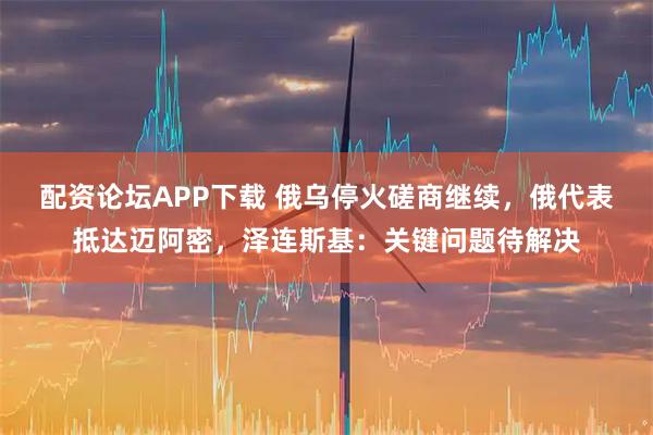 配资论坛APP下载 俄乌停火磋商继续,俄代表抵达迈阿密,泽连斯基:关键问题待解决