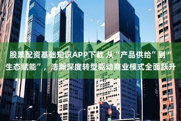 股票配资基础知识APP下载 从“产品供给”到“生态赋能”，浩瀚深度转型驱动商业模式全面跃升