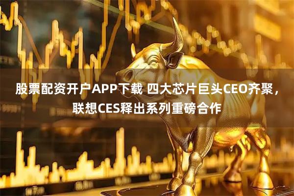 股票配资开户APP下载 四大芯片巨头CEO齐聚，联想CES释出系列重磅合作