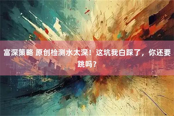 富深策略 原创检测水太深！这坑我白踩了，你还要跳吗？