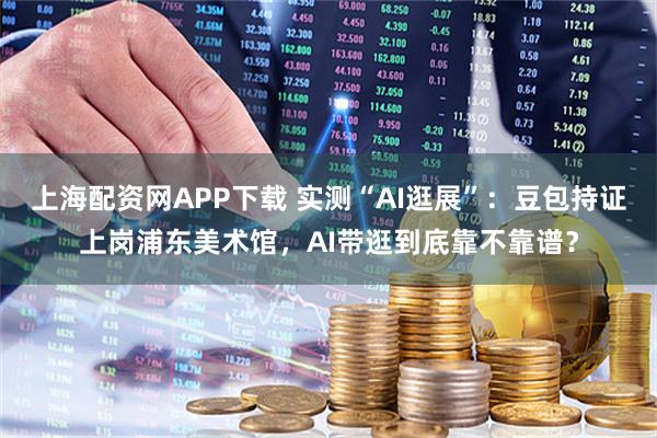 上海配资网APP下载 实测“AI逛展”：豆包持证上岗浦东美术馆，AI带逛到底靠不靠谱？