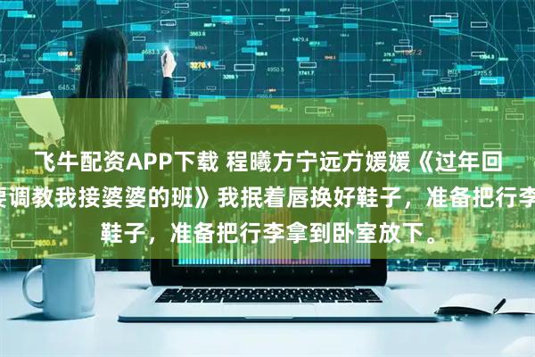 飞牛配资APP下载 程曦方宁远方媛媛《过年回家，小姑子想要调教我接婆婆的班》我抿着唇换好鞋子，准备把行李拿到卧室放下。