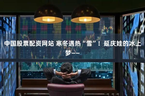 中国股票配资网站 寒冬遇热“雪”！延庆娃的冰上梦——