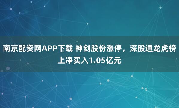 南京配资网APP下载 神剑股份涨停，深股通龙虎榜上净买入1.05亿元