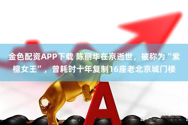 金色配资APP下载 陈丽华在京逝世，被称为“紫檀女王”，曾耗时十年复制16座老北京城门楼