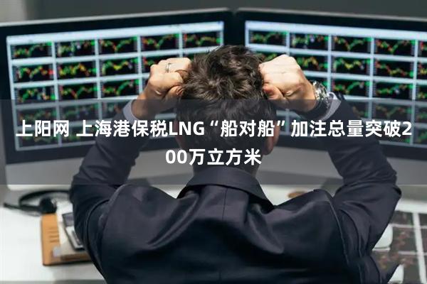 上阳网 上海港保税LNG“船对船”加注总量突破200万立方米