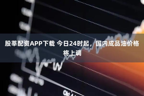股莘配资APP下载 今日24时起，国内成品油价格将上调