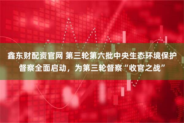鑫东财配资官网 第三轮第六批中央生态环境保护督察全面启动，为第三轮督察“收官之战”