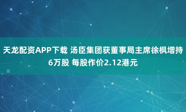 天龙配资APP下载 汤臣集团获董事局主席徐枫增持6万股 每股作价2.12港元